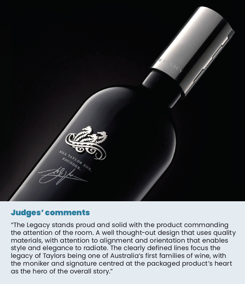 Judges’ comments “The Legacy stands proud and solid with the product commanding the attention of the room. A well thought-out design that uses quality materials, with attention to alignment and orientation that enables style and elegance to radiate. The clearly defined lines focus the legacy of Taylors being one of Australia’s first families of wine, with the moniker and signature centred at the packaged product’s heart as the hero of the overall story.”